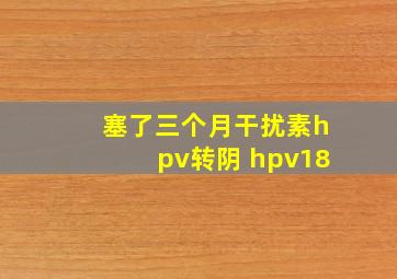 塞了三个月干扰素hpv转阴 hpv18